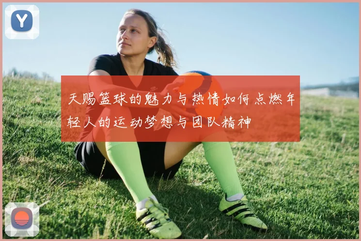 天赐篮球的魅力与热情如何点燃年轻人的运动梦想与团队精神