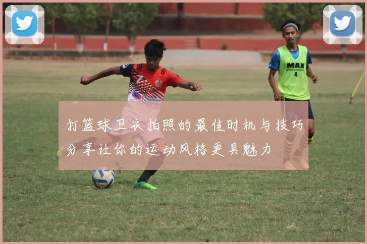 打篮球卫衣拍照的最佳时机与技巧分享让你的运动风格更具魅力