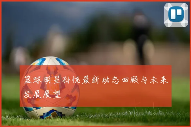 篮球明星孙悦最新动态回顾与未来发展展望