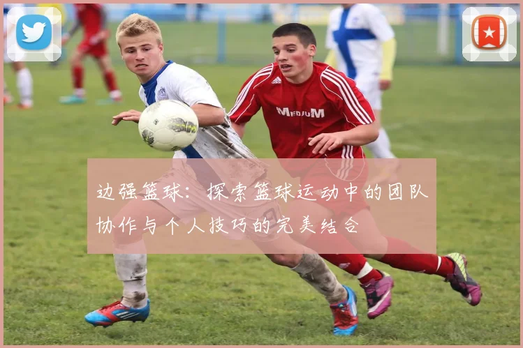 边强篮球：探索篮球运动中的团队协作与个人技巧的完美结合