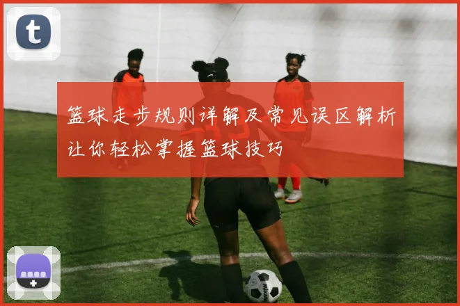 篮球走步规则详解及常见误区解析让你轻松掌握篮球技巧