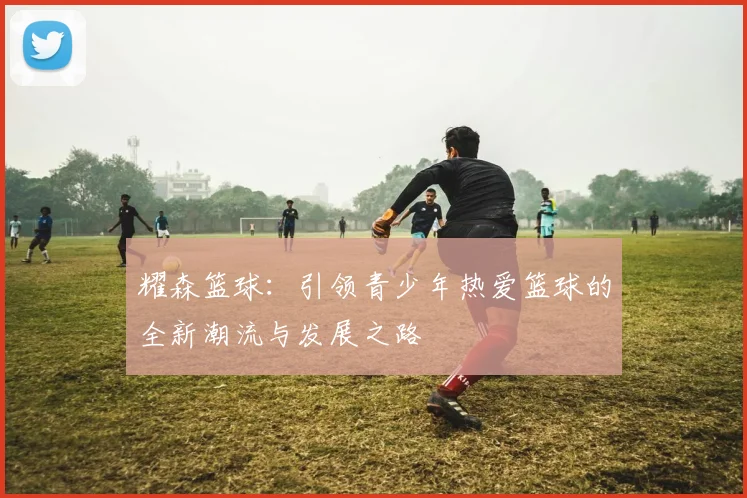 耀森篮球：引领青少年热爱篮球的全新潮流与发展之路