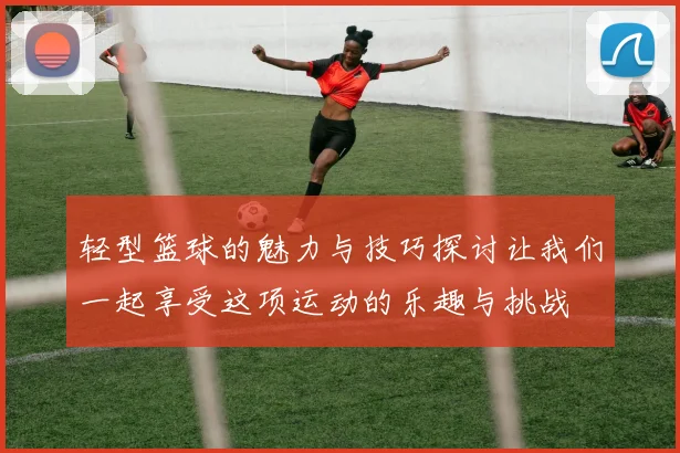 轻型篮球的魅力与技巧探讨让我们一起享受这项运动的乐趣与挑战